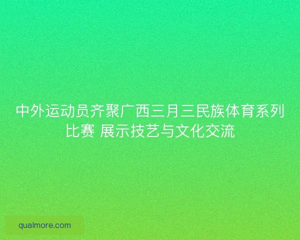 中外运动员齐聚广西三月三民族体育系列比赛 展示技艺与文化交流