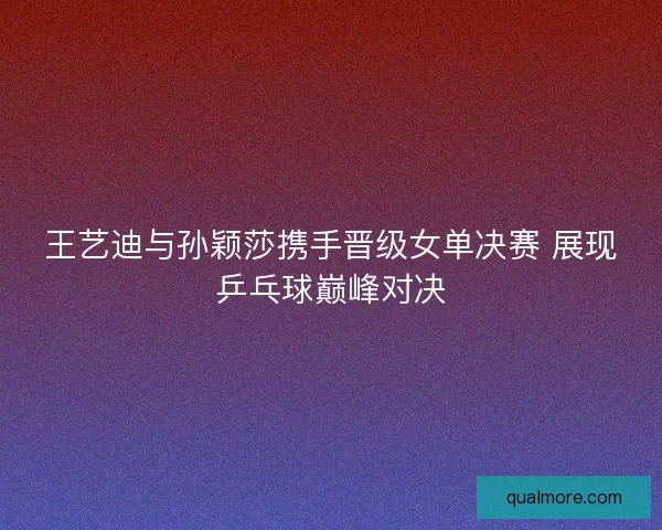 王艺迪与孙颖莎携手晋级女单决赛 展现乒乓球巅峰对决