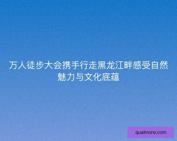 万人徒步大会携手行走黑龙江畔感受自然魅力与文化底蕴