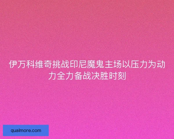 伊万科维奇挑战印尼魔鬼主场以压力为动力全力备战决胜时刻